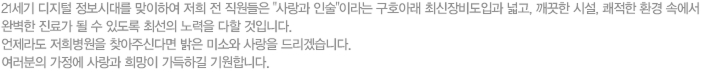 21세기 디지털 정보시대를 맞이하여 저희 전 직원들은 사랑과 인술이라는 구호아래 최신장비도입과 넓고, 깨끗한 시설, 쾌적한 환경 속에서 완벽한 진료가 될 수 있도록 최선의 노력을 다할 것입니다. 언제라도 저희병원을 찾아주신다면 밝은 미소와 사랑을 드리겠습니다. 여러분의 가정에 사랑과 희망이 가득하길 기원합니다. -김종현-